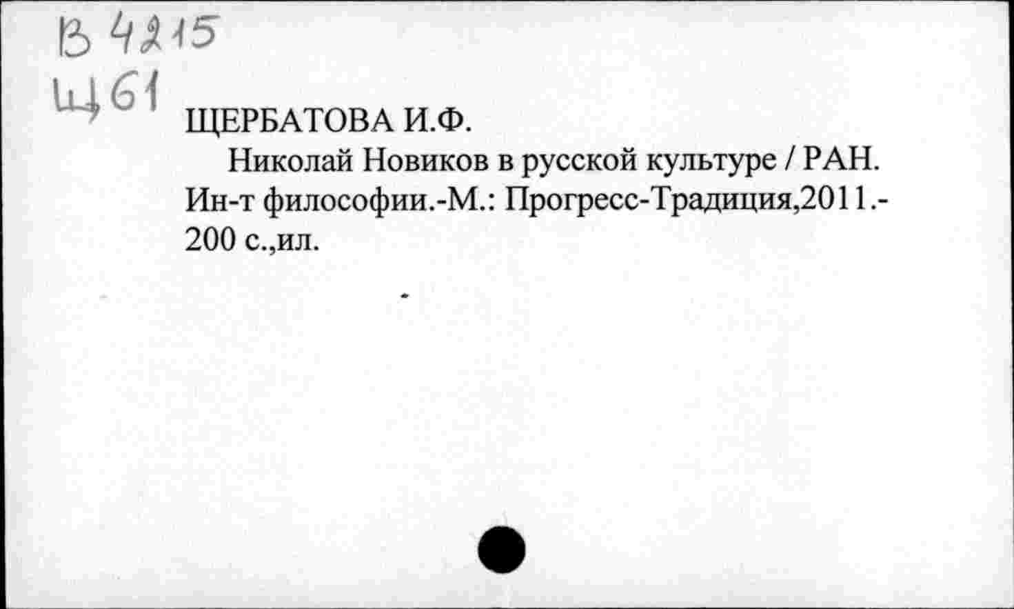 ﻿Щб1
ЩЕРБАТОВА И.Ф.
Николай Новиков в русской культуре / РАН. Ин-т философии.-М.: Прогресс-Традиция,2011.-200 с.,ил.